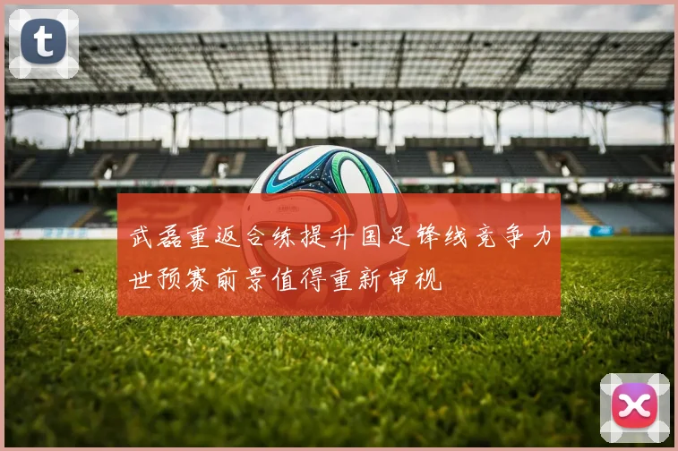 武磊重返合练提升国足锋线竞争力世预赛前景值得重新审视