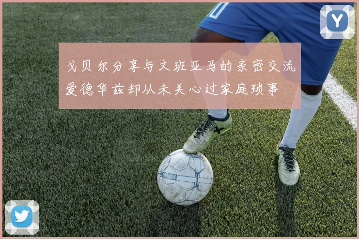 戈贝尔分享与文班亚马的亲密交流爱德华兹却从未关心过家庭琐事