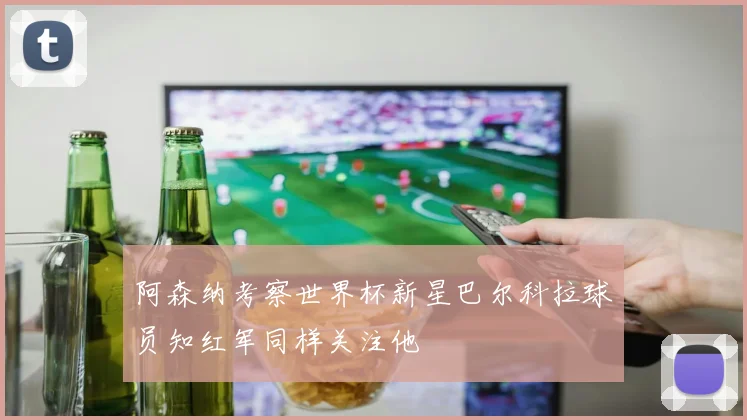 阿森纳考察世界杯新星巴尔科拉球员知红军同样关注他