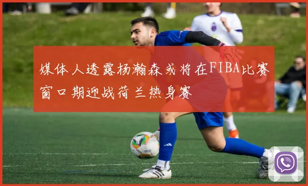媒体人透露杨瀚森或将在FIBA比赛窗口期迎战荷兰热身赛