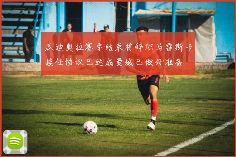 瓜迪奥拉赛季结束将辞职马雷斯卡接任协议已达成曼城已做好准备