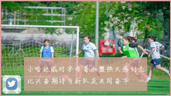 小哈达威对字母哥加盟热火感到无比兴奋期待与新队友共同奋斗