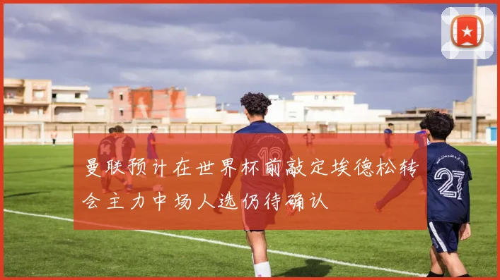 曼联预计在世界杯前敲定埃德松转会主力中场人选仍待确认
