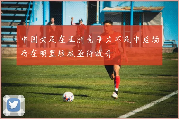 中国女足在亚洲竞争力不足中后场存在明显短板亟待提升