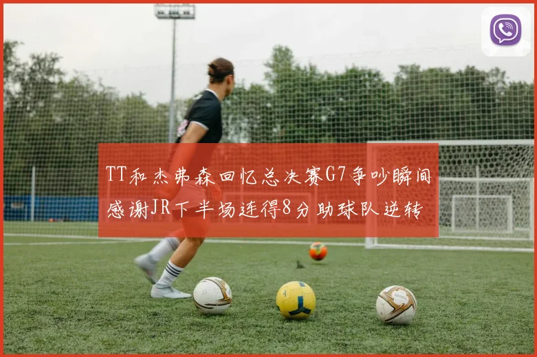 TT和杰弗森回忆总决赛G7争吵瞬间感谢JR下半场连得8分助球队逆转