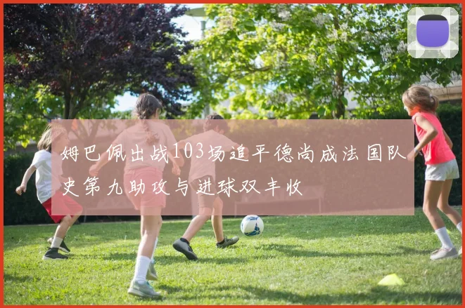 姆巴佩出战103场追平德尚成法国队史第九助攻与进球双丰收