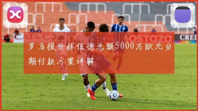 罗马报价林伍德总额5000万欧元分期付款方案详解
