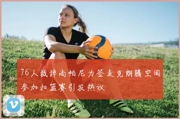 76人裁掉尚帕尼为签麦克朗腾空间参加扣篮赛引发热议