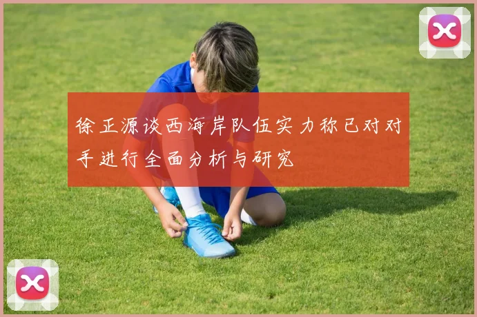 徐正源谈西海岸队伍实力称已对对手进行全面分析与研究