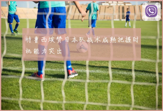 特鲁西埃赞日本队战术成熟把握时机能力突出