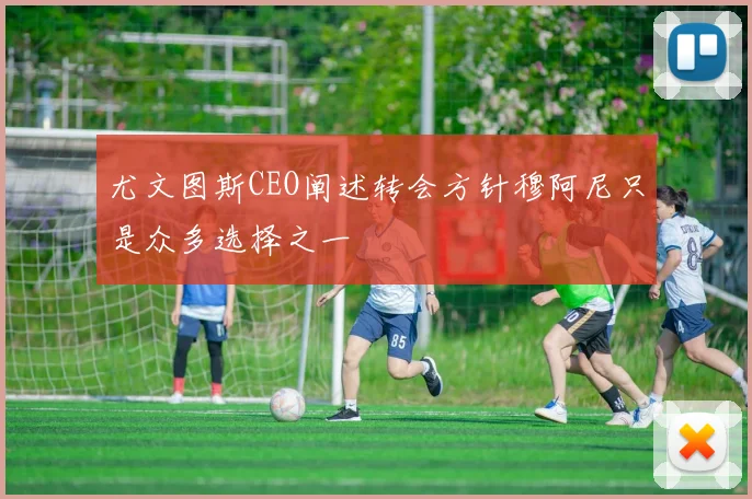 尤文图斯CEO阐述转会方针穆阿尼只是众多选择之一