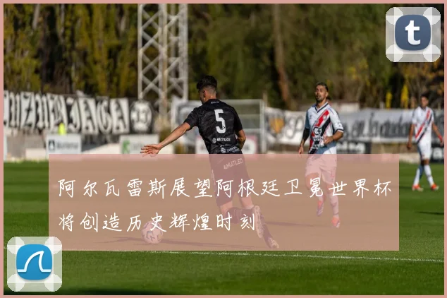 阿尔瓦雷斯展望阿根廷卫冕世界杯将创造历史辉煌时刻