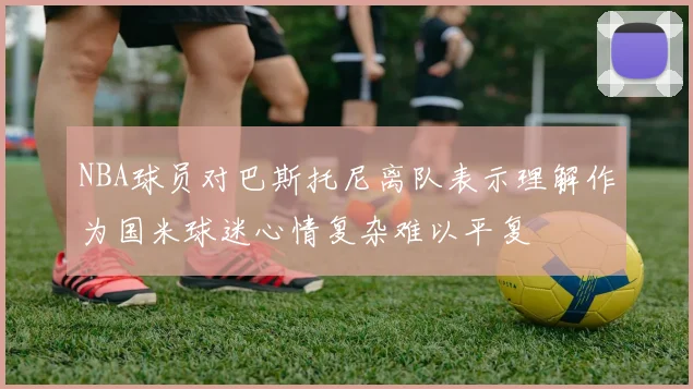 NBA球员对巴斯托尼离队表示理解作为国米球迷心情复杂难以平复