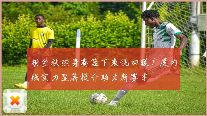 胡金秋热身赛篮下表现回暖广厦内线实力显著提升助力新赛季