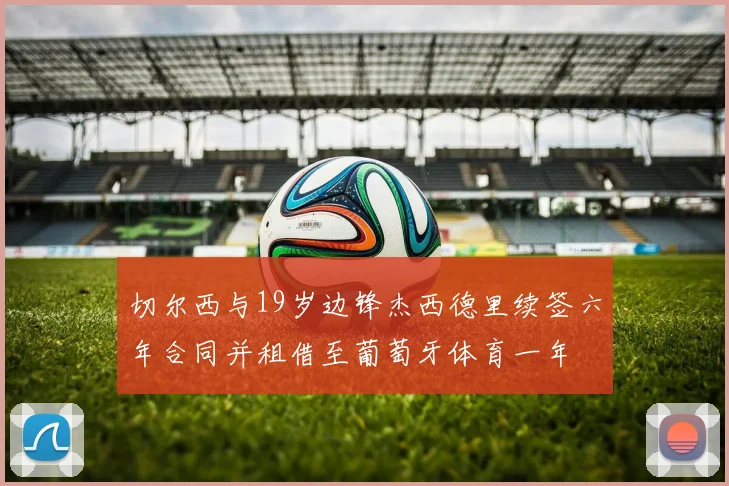 切尔西与19岁边锋杰西德里续签六年合同并租借至葡萄牙体育一年