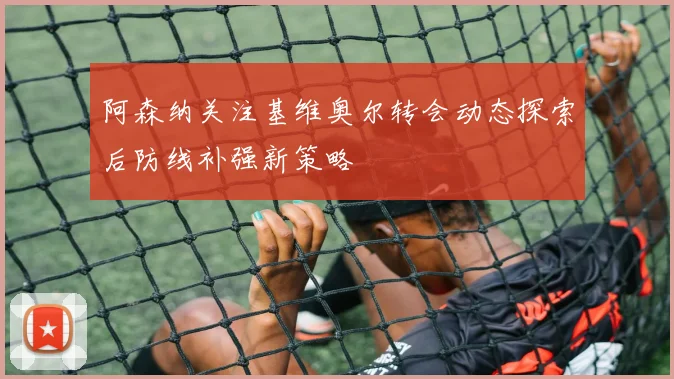 阿森纳关注基维奥尔转会动态探索后防线补强新策略