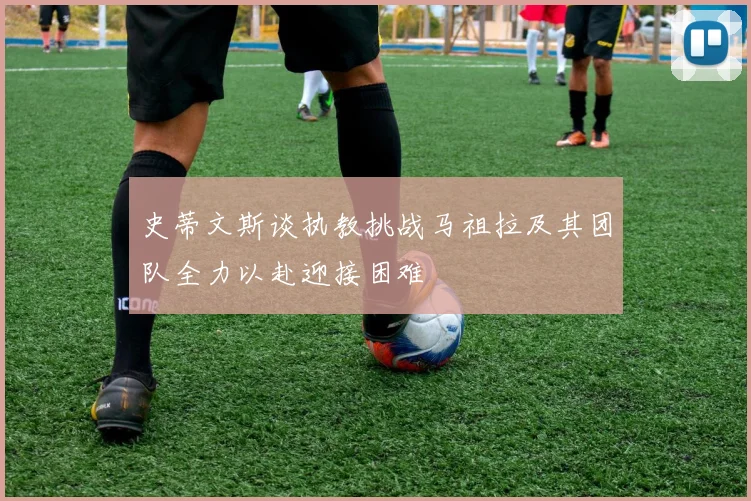 史蒂文斯谈执教挑战马祖拉及其团队全力以赴迎接困难