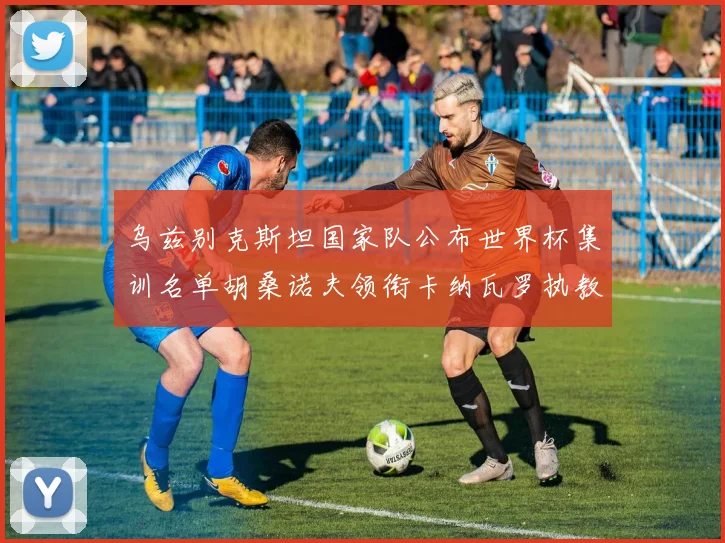 乌兹别克斯坦国家队公布世界杯集训名单胡桑诺夫领衔卡纳瓦罗执教