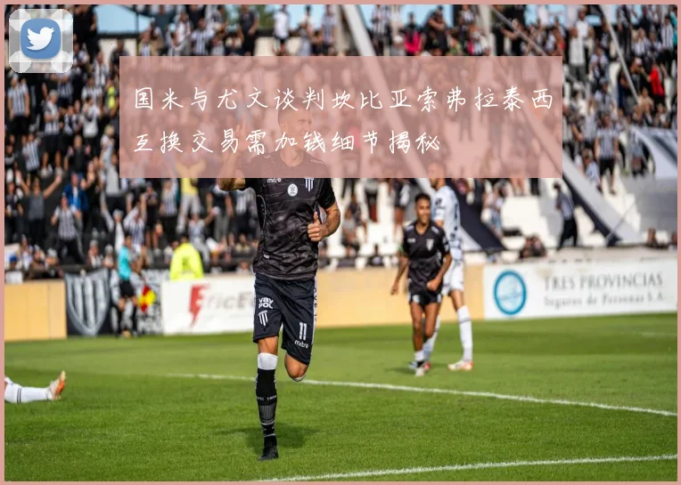 国米与尤文谈判坎比亚索弗拉泰西互换交易需加钱细节揭秘
