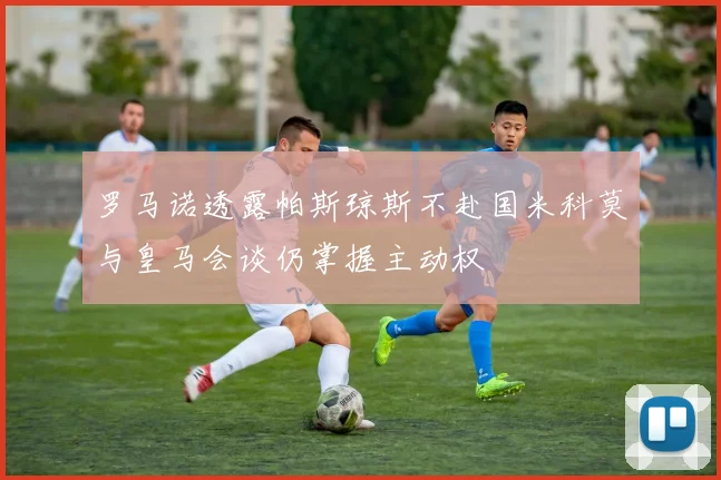罗马诺透露帕斯琼斯不赴国米科莫与皇马会谈仍掌握主动权