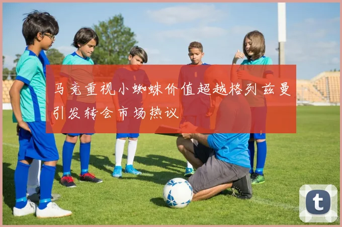 马竞重视小蜘蛛价值超越格列兹曼引发转会市场热议