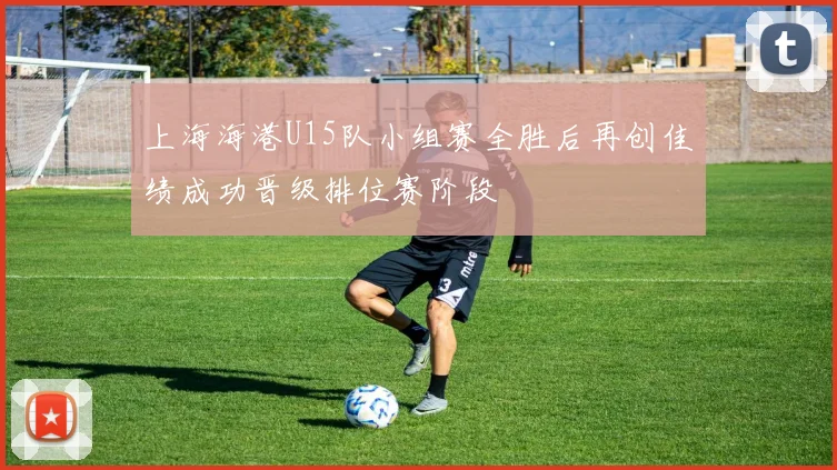 上海海港U15队小组赛全胜后再创佳绩成功晋级排位赛阶段